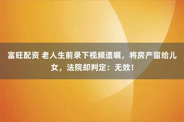 富旺配资 老人生前录下视频遗嘱，将房产留给儿女，法院却判定：无效！