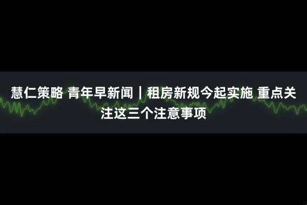 慧仁策略 青年早新闻｜租房新规今起实施 重点关注这三个注意事项