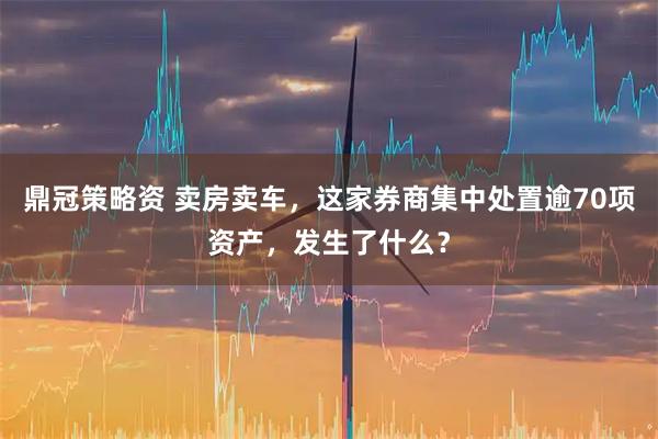 鼎冠策略资 卖房卖车，这家券商集中处置逾70项资产，发生了什么？