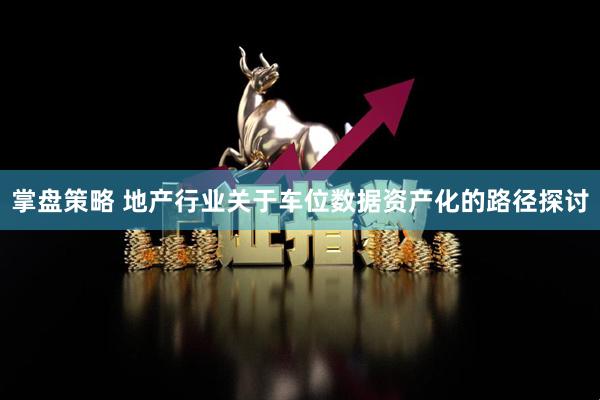 掌盘策略 地产行业关于车位数据资产化的路径探讨