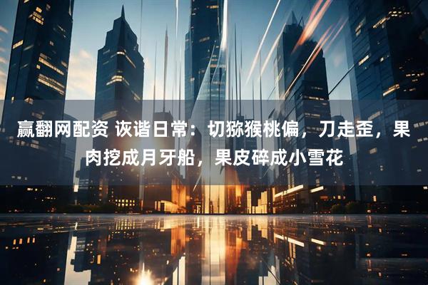 赢翻网配资 诙谐日常：切猕猴桃偏，刀走歪，果肉挖成月牙船，果皮碎成小雪花