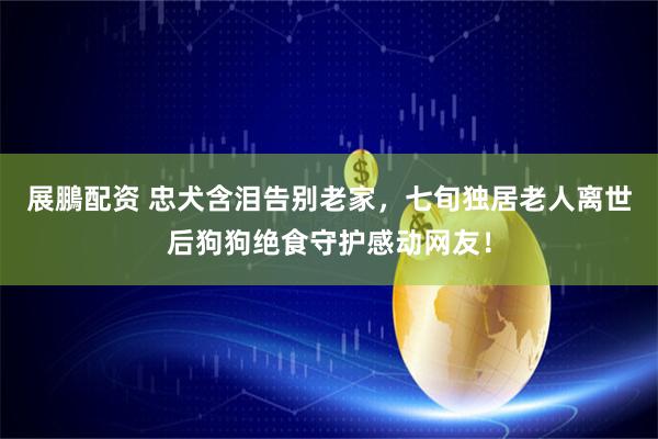 展鵬配资 忠犬含泪告别老家，七旬独居老人离世后狗狗绝食守护感动网友！