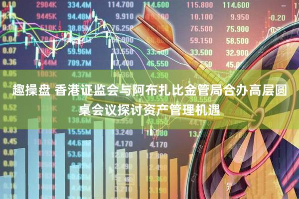 趣操盘 香港证监会与阿布扎比金管局合办高层圆桌会议探讨资产管理机遇
