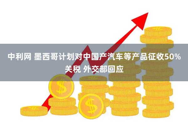 中利网 墨西哥计划对中国产汽车等产品征收50%关税 外交部回应