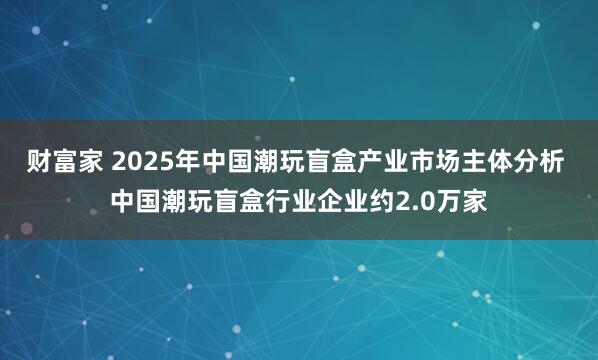 财富家 2025年中国潮玩盲盒产业市场主体分析 中国潮玩盲盒行业企业约2.0万家