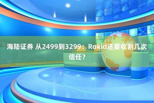 海陆证券 从2499到3299：Rokid还要收割几次信任？