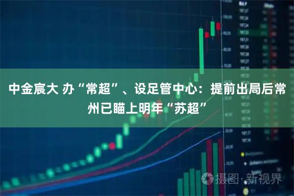 中金宸大 办“常超”、设足管中心：提前出局后常州已瞄上明年“苏超”