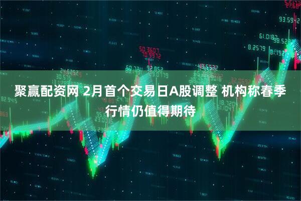 聚赢配资网 2月首个交易日A股调整 机构称春季行情仍值得期待