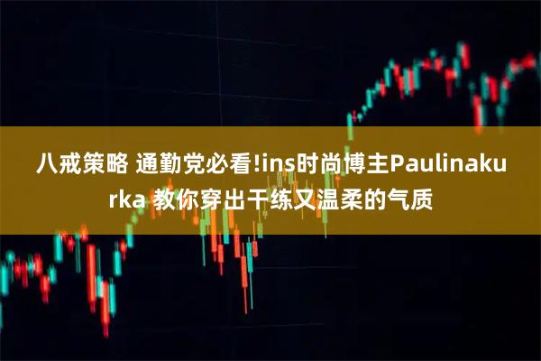 八戒策略 通勤党必看!ins时尚博主Paulinakurka 教你穿出干练又温柔的气质