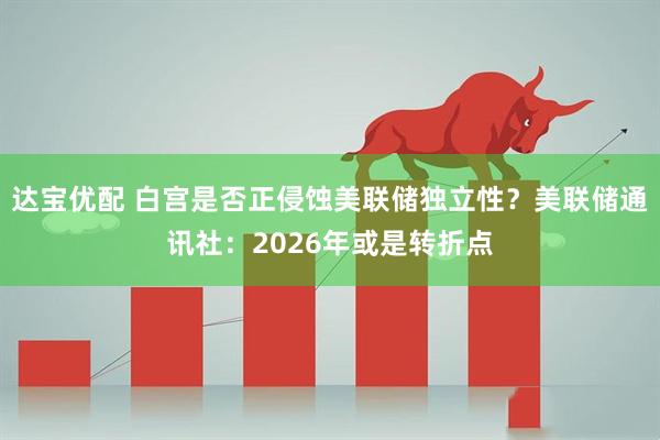 达宝优配 白宫是否正侵蚀美联储独立性？美联储通讯社：2026年或是转折点