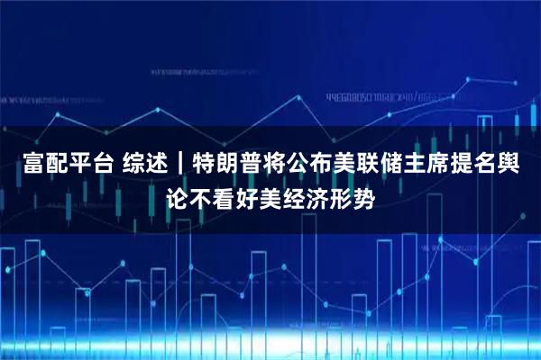 富配平台 综述｜特朗普将公布美联储主席提名　舆论不看好美经济形势