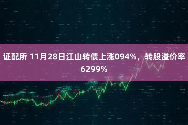 证配所 11月28日江山转债上涨094%，转股溢价率6299%